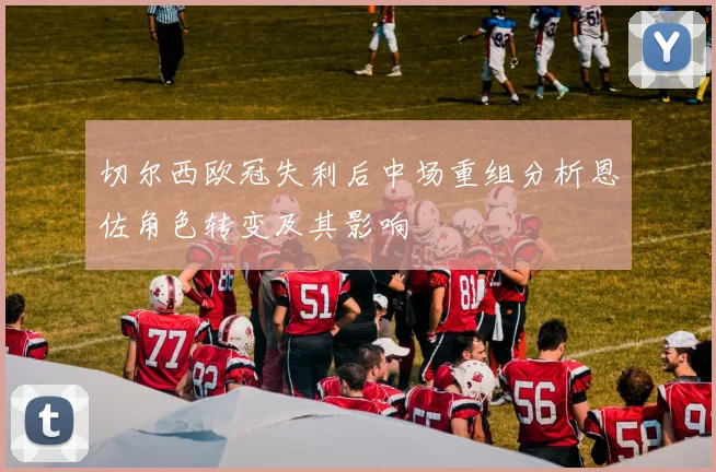 切尔西欧冠失利后中场重组分析恩佐角色转变及其影响
