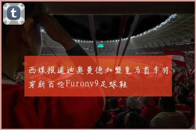 西媒报道迪奥曼德加盟皇马首季将穿新百伦Furonv9足球鞋