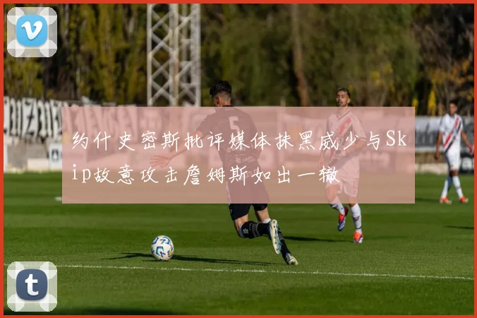 约什史密斯批评媒体抹黑威少与Skip故意攻击詹姆斯如出一辙