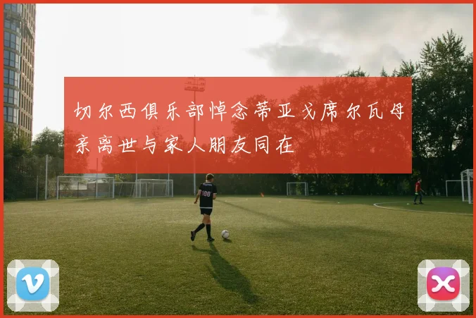 切尔西俱乐部悼念蒂亚戈席尔瓦母亲离世与家人朋友同在