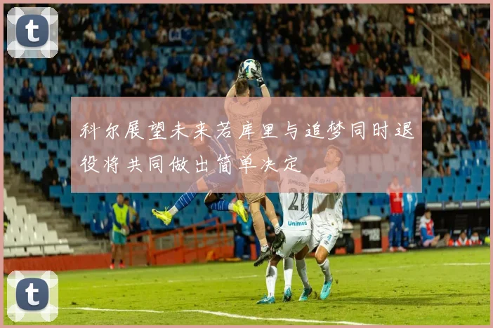 科尔展望未来若库里与追梦同时退役将共同做出简单决定