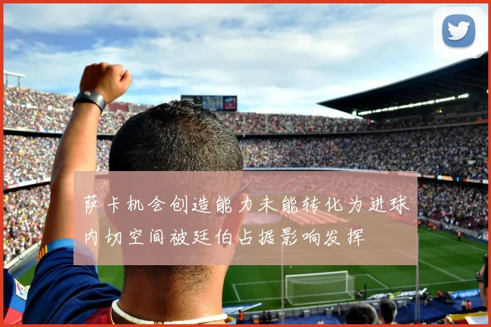 萨卡机会创造能力未能转化为进球内切空间被廷伯占据影响发挥
