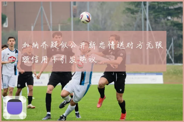 加纳乔疑似公开新恋情送对方无限额信用卡引发热议