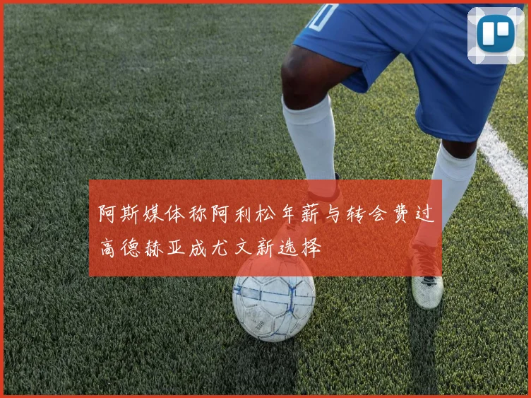 阿斯媒体称阿利松年薪与转会费过高德赫亚成尤文新选择