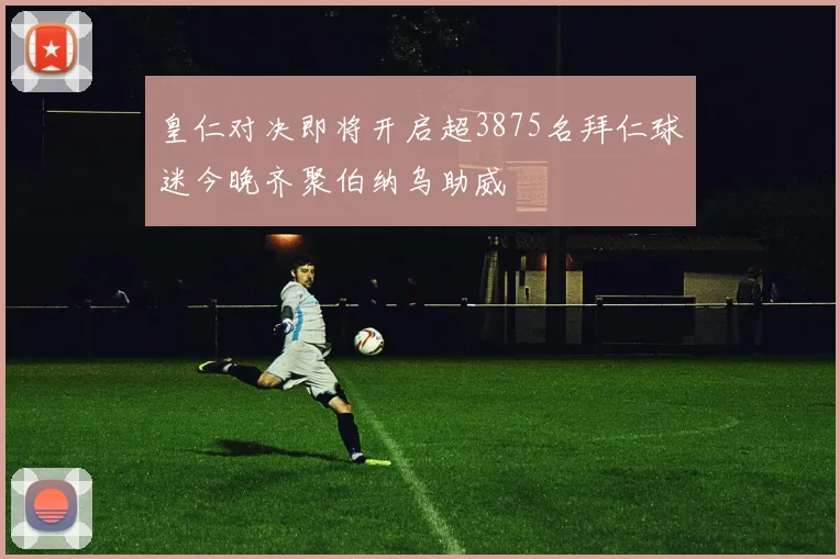 皇仁对决即将开启超3875名拜仁球迷今晚齐聚伯纳乌助威