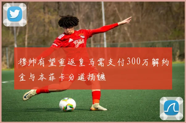 穆帅有望重返皇马需支付300万解约金与本菲卡分道扬镳
